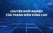 Phóng sự: Chuyện khởi nghiệp của thanh niên vùng cao 