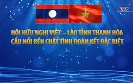 Phóng sự: Hội hữu nghị Việt - Lào tỉnh Thanh Hóa: cầu nối bền chặt tình đoàn kết đặc biệt