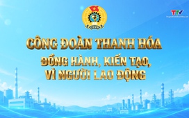 Phóng sự: Công đoàn Thanh Hoá đồng hành, kiến tạo, vì người lao động